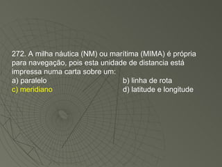 272. A milha náutica (NM) ou marítima (MIMA) é própria para navegação, pois esta unidade de distancia está impressa numa carta sobre um: a) paralelo b) linha de rota c) meridiano d) latitude e longitude 