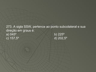 273. A sigla SSW, pertence ao ponto subcolateral e sua direção em graus é: a) 045º  b) 225º  c) 157,5º  d) 202,5º  