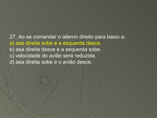 27. Ao se comandar o aileron direito para baixo a: a) asa direita sobe e a esquerda desce. b) asa direita desce e a esquerda sobe. c) velocidade do avião será reduzida. d) asa direita sobe e o avião desce. 