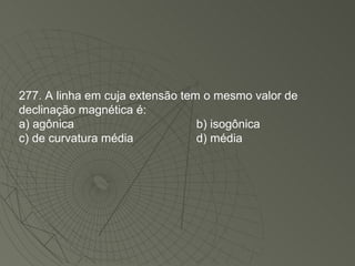 277. A linha em cuja extensão tem o mesmo valor de declinação magnética é: a) agônica b) isogônica c) de curvatura média d) média 