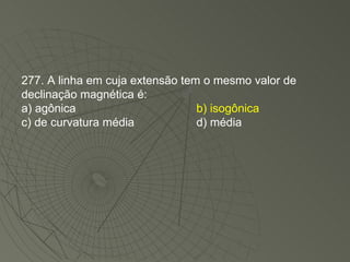 277. A linha em cuja extensão tem o mesmo valor de declinação magnética é: a) agônica b) isogônica c) de curvatura média d) média 