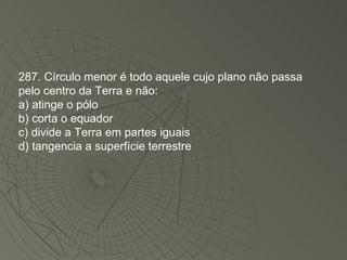 287. Círculo menor é todo aquele cujo plano não passa pelo centro da Terra e não: a) atinge o pólo b) corta o equador c) divide a Terra em partes iguais d) tangencia a superfície terrestre 