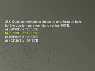 288. Quais os meridianos limites de uma faixa de fuso horário que tem para meridiano central 105°E: a) 090°00’E e 120°00’E b) 097°30’E e 112°30’E c) 100°00’E e 110°00’E d) 102°30’E e 107°30’E 