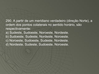 290. A partir de um meridiano verdadeiro (direção Norte), a ordem dos pontos colaterais no sentido horário, são respectivamente: a) Sudeste, Sudoeste, Noroeste, Nordeste. b) Sudoeste, Sudeste, Nordeste, Noroeste. c) Noroeste, Sudoeste, Sudeste, Nordeste. d) Nordeste, Sudeste, Sudoeste, Noroeste. 