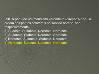 290. A partir de um meridiano verdadeiro (direção Norte), a ordem dos pontos colaterais no sentido horário, são respectivamente: a) Sudeste, Sudoeste, Noroeste, Nordeste. b) Sudoeste, Sudeste, Nordeste, Noroeste. c) Noroeste, Sudoeste, Sudeste, Nordeste. d) Nordeste, Sudeste, Sudoeste, Noroeste. 