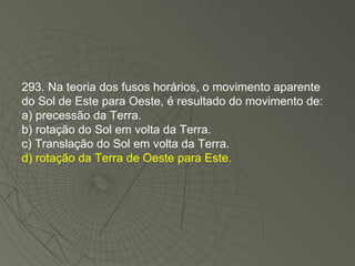 293. Na teoria dos fusos horários, o movimento aparente do Sol de Este para Oeste, é resultado do movimento de: a) precessão da Terra. b) rotação do Sol em volta da Terra. c) Translação do Sol em volta da Terra. d) rotação da Terra de Oeste para Este. 
