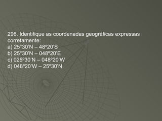 296. Identifique as coordenadas geográficas expressas corretamente: a) 25°30’N – 48º20’S b) 25°30’N – 048º20’E c) 025º30’N – 048º20’W d) 048º20’W – 25º30’N 