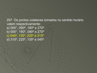 297. Os pontos colaterais tomados no sentido horário valem respectivamente: a) 000°, 090º, 180º e 270º b) 000°, 180º, 090º e 270º c) 045º, 135º, 225º e 315º d) 315º, 225º, 135º e 045º 