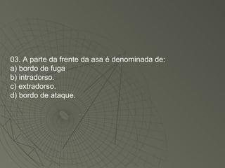03. A parte da frente da asa é denominada de: a) bordo de fuga b) intradorso. c) extradorso. d) bordo de ataque. 