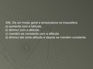 306. De um modo geral a temperatura na troposfera: a) aumenta com a latitude. b) diminui com a altitude. c) mantém-se constante com a altitude. d) diminui até certa altitude e depois se mantém constante. 