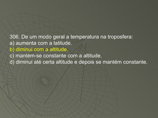 306. De um modo geral a temperatura na troposfera: a) aumenta com a latitude. b) diminui com a altitude. c) mantém-se constante com a altitude. d) diminui até certa altitude e depois se mantém constante. 