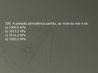 326. A pressão atmosférica padrão, ao nível do mar é de: a) 1000.0 hPa b) 1013.2 hPa c) 1015.2 hPa d) 1020.2 hPa 