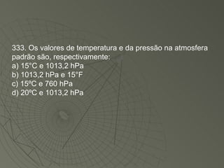 333. Os valores de temperatura e da pressão na atmosfera padrão são, respectivamente: a) 15°C e 1013,2 hPa b) 1013,2 hPa e 15°F c) 15ºC e 760 hPa d) 20ºC e 1013,2 hPa 