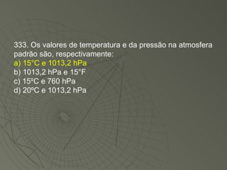 333. Os valores de temperatura e da pressão na atmosfera padrão são, respectivamente: a) 15°C e 1013,2 hPa b) 1013,2 hPa e 15°F c) 15ºC e 760 hPa d) 20ºC e 1013,2 hPa 