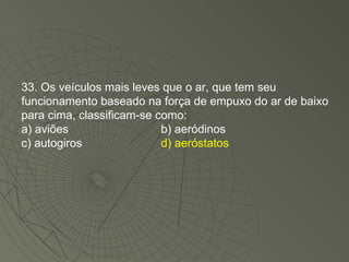 33. Os veículos mais leves que o ar, que tem seu funcionamento baseado na força de empuxo do ar de baixo para cima, classificam-se como: a) aviões b) aeródinos c) autogiros d) aeróstatos 