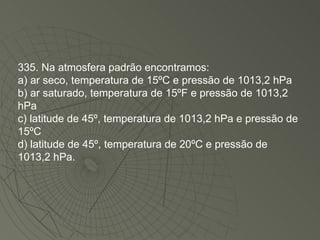 335. Na atmosfera padrão encontramos: a) ar seco, temperatura de 15ºC e pressão de 1013,2 hPa b) ar saturado, temperatura de 15ºF e pressão de 1013,2 hPa c) latitude de 45º, temperatura de 1013,2 hPa e pressão de 15ºC d) latitude de 45º, temperatura de 20ºC e pressão de 1013,2 hPa. 