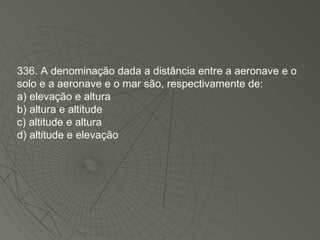 336. A denominação dada a distância entre a aeronave e o solo e a aeronave e o mar são, respectivamente de: a) elevação e altura b) altura e altitude c) altitude e altura d) altitude e elevação 