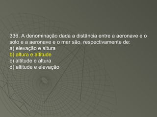 336. A denominação dada a distância entre a aeronave e o solo e a aeronave e o mar são, respectivamente de: a) elevação e altura b) altura e altitude c) altitude e altura d) altitude e elevação 