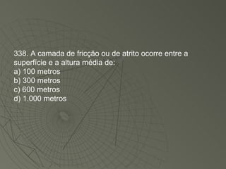 338. A camada de fricção ou de atrito ocorre entre a superfície e a altura média de: a) 100 metros b) 300 metros c) 600 metros d) 1.000 metros 