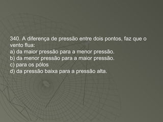 340. A diferença de pressão entre dois pontos, faz que o vento flua: a) da maior pressão para a menor pressão. b) da menor pressão para a maior pressão. c) para os pólos d) da pressão baixa para a pressão alta. 