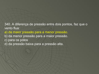 340. A diferença de pressão entre dois pontos, faz que o vento flua: a) da maior pressão para a menor pressão. b) da menor pressão para a maior pressão. c) para os pólos d) da pressão baixa para a pressão alta. 