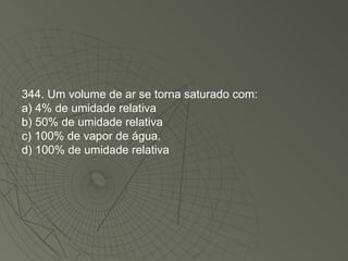 344. Um volume de ar se torna saturado com: a) 4% de umidade relativa b) 50% de umidade relativa c) 100% de vapor de água. d) 100% de umidade relativa 