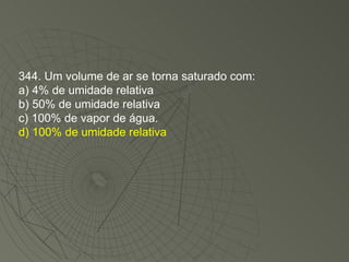 344. Um volume de ar se torna saturado com: a) 4% de umidade relativa b) 50% de umidade relativa c) 100% de vapor de água. d) 100% de umidade relativa 