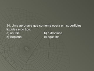 34. Uma aeronave que somente opera em superfícies liquidas é do tipo: a) anfíbia b) hidroplana c) litoplana c) aquática 