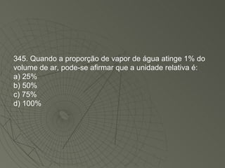 345. Quando a proporção de vapor de água atinge 1% do volume de ar, pode-se afirmar que a unidade relativa é: a) 25% b) 50% c) 75% d) 100% 
