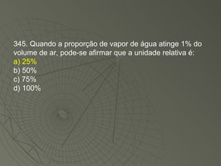 345. Quando a proporção de vapor de água atinge 1% do volume de ar, pode-se afirmar que a unidade relativa é: a) 25% b) 50% c) 75% d) 100% 