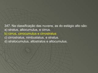 347. Na classificação das nuvens, as do estágio alto são: a) stratus, altocumulus, e cirrus. b) cirrus, cirrocumulus e cirrostratus c) cirrostratus, nimbustatus, e stratus. d) stratocumulus, altostratos e altocumulus. 
