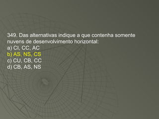 349. Das alternativas indique a que contenha somente nuvens de desenvolvimento horizontal: a) CI, CC, AC b) AS, NS, CS c) CU, CB, CC d) CB, AS, NS 