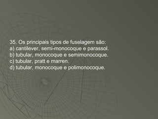 35. Os principais tipos de fuselagem são: a) cantilever, semi-monocoque e parassol. b) tubular, monocoque e semimonocoque. c) tubular, pratt e marren. d) tubular, monocoque e polimonocoque. 