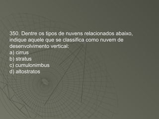 350. Dentre os tipos de nuvens relacionados abaixo, indique aquele que se classifica como nuvem de desenvolvimento vertical: a) cirrus b) stratus c) cumulonimbus d) altostratos 