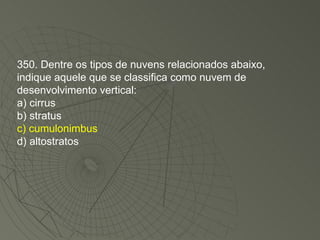 350. Dentre os tipos de nuvens relacionados abaixo, indique aquele que se classifica como nuvem de desenvolvimento vertical: a) cirrus b) stratus c) cumulonimbus d) altostratos 