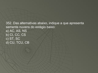352. Das alternativas abaixo, indique a que apresenta semente nuvens do estágio baixo: a) AC, AS, NS b) CI, CC, CS c) ST, SC d) CU, TCU, CB 