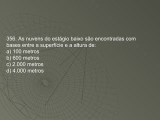 356. As nuvens do estágio baixo são encontradas com bases entre a superfície e a altura de: a) 100 metros b) 600 metros c) 2.000 metros d) 4.000 metros 
