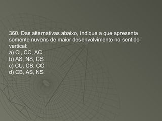 360. Das alternativas abaixo, indique a que apresenta somente nuvens de maior desenvolvimento no sentido vertical: a) CI, CC, AC b) AS, NS, CS c) CU, CB, CC d) CB, AS, NS 