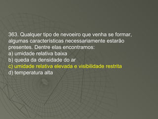 363. Qualquer tipo de nevoeiro que venha se formar, algumas características necessariamente estarão presentes. Dentre elas encontramos: a) umidade relativa baixa b) queda da densidade do ar c) umidade relativa elevada e visibilidade restrita d) temperatura alta 