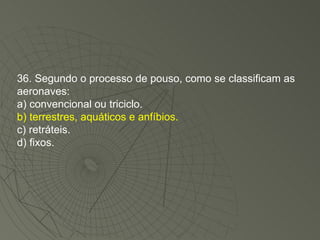 36. Segundo o processo de pouso, como se classificam as aeronaves: a) convencional ou triciclo. b) terrestres, aquáticos e anfíbios. c) retráteis. d) fixos. 