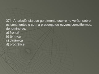 371. A turbulência que geralmente ocorre no verão, sobre os continentes e com a presença de nuvens cumuliformes, denomina-se: a) frontal b) térmica c) dinâmica d) orográfica 