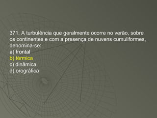 371. A turbulência que geralmente ocorre no verão, sobre os continentes e com a presença de nuvens cumuliformes, denomina-se: a) frontal b) térmica c) dinâmica d) orográfica 