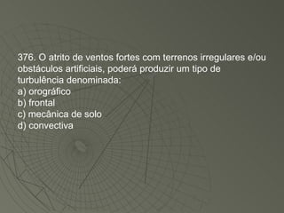 376. O atrito de ventos fortes com terrenos irregulares e/ou obstáculos artificiais, poderá produzir um tipo de turbulência denominada: a) orográfico b) frontal c) mecânica de solo d) convectiva 