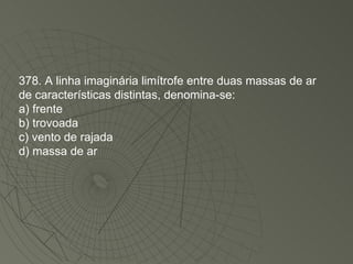 378. A linha imaginária limítrofe entre duas massas de ar de características distintas, denomina-se: a) frente b) trovoada c) vento de rajada d) massa de ar 