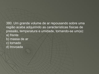 380. Um grande volume de ar repousando sobre uma região acaba adquirindo as características físicas de pressão, temperatura e umidade, tornando-se um(a): a) frente b) massa de ar c) tornado d) trovoada 