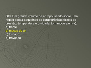 380. Um grande volume de ar repousando sobre uma região acaba adquirindo as características físicas de pressão, temperatura e umidade, tornando-se um(a): a) frente b) massa de ar c) tornado d) trovoada 