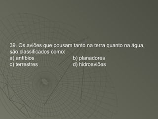 39. Os aviões que pousam tanto na terra quanto na água, são classificados como: a) anfíbios b) planadores c) terrestres d) hidroaviões 