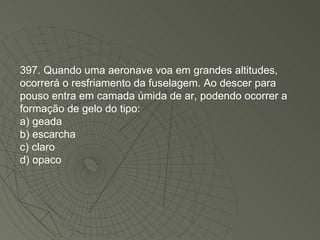 397. Quando uma aeronave voa em grandes altitudes, ocorrerá o resfriamento da fuselagem. Ao descer para pouso entra em camada úmida de ar, podendo ocorrer a formação de gelo do tipo: a) geada b) escarcha c) claro d) opaco 
