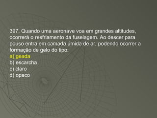 397. Quando uma aeronave voa em grandes altitudes, ocorrerá o resfriamento da fuselagem. Ao descer para pouso entra em camada úmida de ar, podendo ocorrer a formação de gelo do tipo: a) geada b) escarcha c) claro d) opaco 