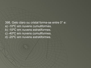 398. Gelo claro ou cristal forma-se entre 0° e: a) -10ºC em nuvens cumuliformes. b) -10ºC em nuvens estratiformes. c) -40ºC em nuvens cumuliformes. d) -20ºC em nuvens estratiformes. 